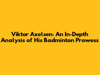 Viktor Axelsen: An In-Depth Analysis of His Badminton Prowess