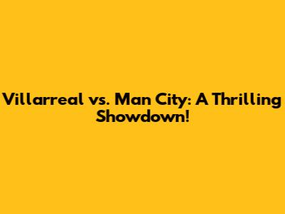 Villarreal vs. Man City: A Thrilling Showdown!