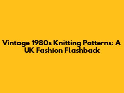 Vintage 1980s Knitting Patterns: A UK Fashion Flashback