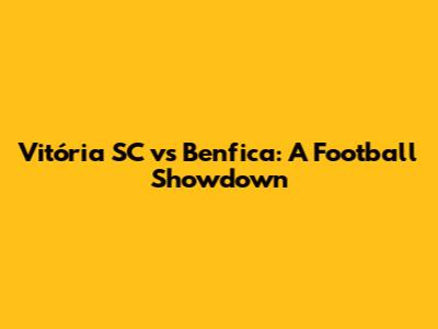 Vitória SC vs Benfica: A Football Showdown