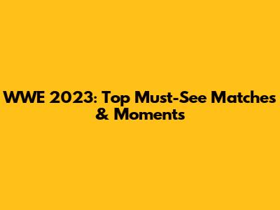 WWE 2023: Top Must-See Matches & Moments