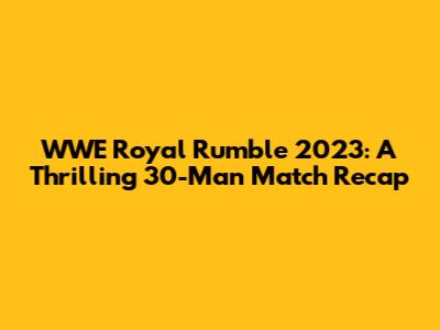 WWE Royal Rumble 2023: A Thrilling 30-Man Match Recap