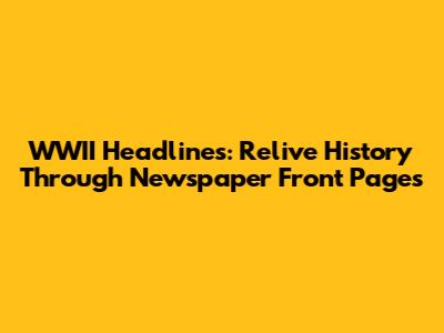 WWII Headlines: Relive History Through Newspaper Front Pages