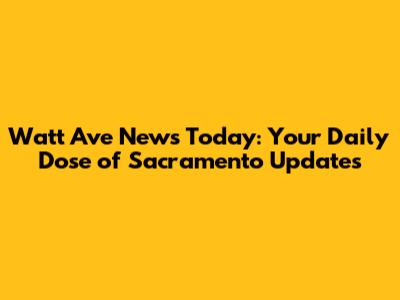 Watt Ave News Today: Your Daily Dose of Sacramento Updates