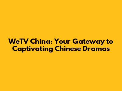 WeTV China: Your Gateway to Captivating Chinese Dramas