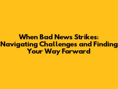 When Bad News Strikes: Navigating Challenges and Finding Your Way Forward