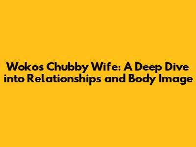 Woko's Chubby Wife: A Deep Dive into Relationships and Body Image