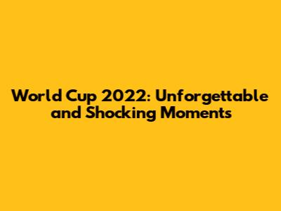 World Cup 2022: Unforgettable and Shocking Moments