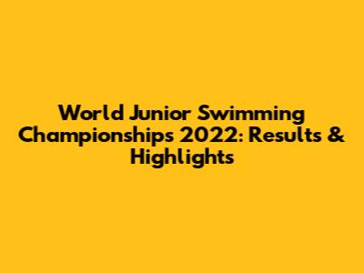 World Junior Swimming Championships 2022: Results & Highlights