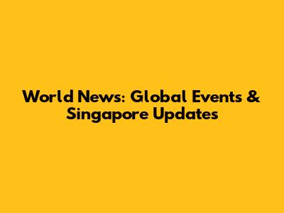 World News: Global Events & Singapore Updates