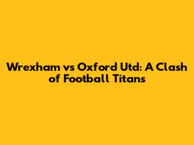 Wrexham vs Oxford Utd: A Clash of Football Titans