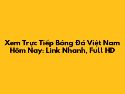 Xem Trực Tiếp Bóng Đá Việt Nam Hôm Nay: Link Nhanh, Full HD