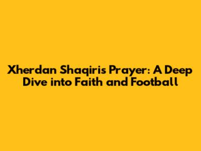 Xherdan Shaqiri's Prayer: A Deep Dive into Faith and Football