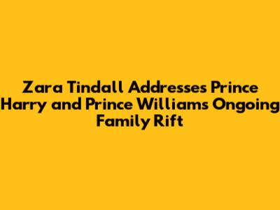 Zara Tindall Addresses Prince Harry and Prince William's Ongoing Family Rift