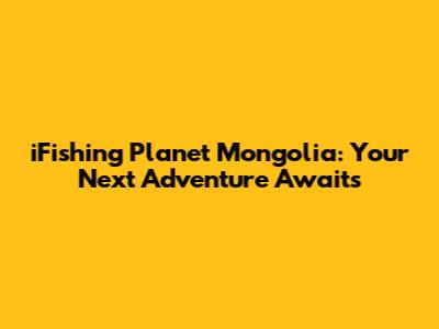 iFishing Planet Mongolia: Your Next Adventure Awaits
