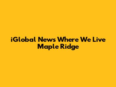 iGlobal News Where We Live Maple Ridge