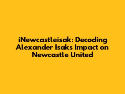 iNewcastleisak: Decoding Alexander Isak's Impact on Newcastle United