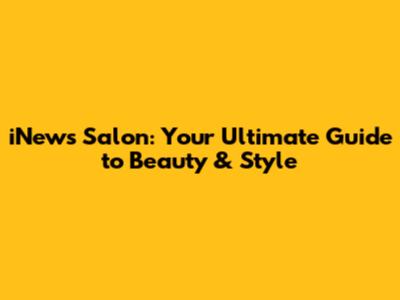 iNews Salon: Your Ultimate Guide to Beauty & Style