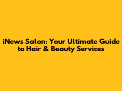 iNews Salon: Your Ultimate Guide to Hair & Beauty Services