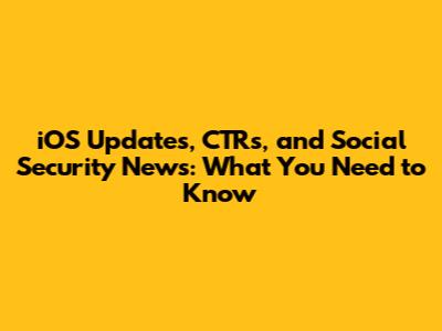 iOS Updates, CTRs, and Social Security News: What You Need to Know