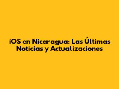 iOS en Nicaragua: Las Últimas Noticias y Actualizaciones