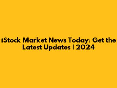 iStock Market News Today: Get the Latest Updates | 2024