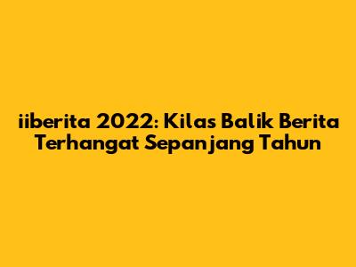 iiberita 2022: Kilas Balik Berita Terhangat Sepanjang Tahun