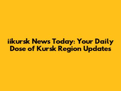 iikursk News Today: Your Daily Dose of Kursk Region Updates