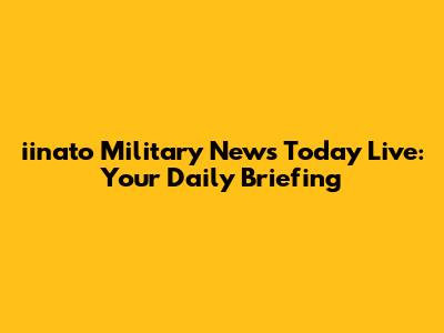 iinato Military News Today Live: Your Daily Briefing