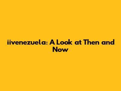 iivenezuela: A Look at Then and Now